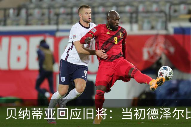 贝纳蒂亚回应旧将：当初德泽尔比施压要求续约你，但之后你松懈了